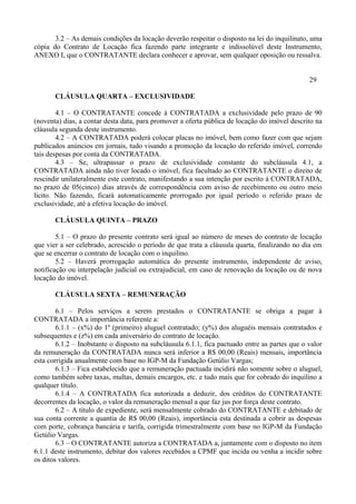 3.2 – As demais condições da locação deverão respeitar o disposto na lei do inquilinato, uma
cópia do Contrato de Locação fica fazendo parte integrante e indissolúvel deste Instrumento,
ANEXO I, que o CONTRATANTE declara conhecer e aprovar, sem qualquer oposição ou ressalva.
29
CLÁUSULA QUARTA – EXCLUSIVIDADE
4.1 – O CONTRATANTE concede à CONTRATADA a exclusividade pelo prazo de 90
(noventa) dias, a contar desta data, para promover a oferta pública de locação do imóvel descrito na
cláusula segunda deste instrumento.
4.2 – A CONTRATADA poderá colocar placas no imóvel, bem como fazer com que sejam
publicados anúncios em jornais, tudo visando a promoção da locação do referido imóvel, correndo
tais despesas por conta da CONTRATADA.
4.3 – Se, ultrapassar o prazo de exclusividade constante do subcláusula 4.1, a
CONTRATADA ainda não tiver locado o imóvel, fica facultado ao CONTRATANTE o direito de
rescindir unilateralmente este contrato, manifestando a sua intenção por escrito à CONTRATADA,
no prazo de 05(cinco) dias através de correspondência com aviso de recebimento ou outro meio
lícito. Não fazendo, ficará automaticamente prorrogado por igual período o referido prazo de
exclusividade, até a efetiva locação do imóvel.
CLÁUSULA QUINTA – PRAZO
5.1 – O prazo do presente contrato será igual ao número de meses do contrato de locação
que vier a ser celebrado, acrescido o período de que trata a cláusula quarta, finalizando no dia em
que se encerrar o contrato de locação com o inquilino.
5.2 – Haverá prorrogação automática do presente instrumento, independente de aviso,
notificação ou interpelação judicial ou extrajudicial, em caso de renovação da locação ou de nova
locação do imóvel.
CLÁUSULA SEXTA – REMUNERAÇÃO
6.1 – Pelos serviços a serem prestados o CONTRATANTE se obriga a pagar à
CONTRATADA a importância referente a:
6.1.1 – (x%) do 1º (primeiro) aluguel contratado; (y%) dos aluguéis mensais contratados e
subsequentes e (z%) em cada aniversário do contrato de locação.
6.1.2 – Inobstante o disposto na subcláusula 6.1.1, fica pactuado entre as partes que o valor
da remuneração da CONTRATADA nunca será inferior a R$ 00,00 (Reais) mensais, importância
esta corrigida anualmente com base no IGP-M da Fundação Getúlio Vargas;
6.1.3 – Fica estabelecido que a remuneração pactuada incidirá não somente sobre o aluguel,
como também sobre taxas, multas, demais encargos, etc. e tudo mais que for cobrado do inquilino a
qualquer título.
6.1.4 – A CONTRATADA fica autorizada a deduzir, dos créditos do CONTRATANTE
decorrentes da locação, o valor da remuneração mensal a que faz jus por força deste contrato.
6.2 – A título de expediente, será mensalmente cobrado do CONTRATANTE e debitado de
sua conta corrente a quantia de R$ 00,00 (Reais), importância esta destinada a cobrir as despesas
com porte, cobrança bancária e tarifa, corrigida trimestralmente com base no IGP-M da Fundação
Getúlio Vargas.
6.3 – O CONTRATANTE autoriza a CONTRATADA a, juntamente com o disposto no item
6.1.1 deste instrumento, debitar dos valores recebidos a CPMF que incida ou venha a incidir sobre
os ditos valores.
 