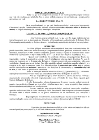 03
PROPOSTA DE COMPRA (FLS. 15)
Toda vez que tiver uma proposta concreta de um cliente querendo comprar o imóvel
que você está vendendo, use esta ficha. Pois só assim poderá comprovar em um litígio que o comprador foi
apresentado por você.
LAUDO DE VISTORIA (FLS. 27)
Deve ser utilizado toda vez que você for alugar um imóvel, e fazer parte integrante do
Contrato de Locação. Esta vistoria deve ser realizada minuciosamente (deve descrever todos os detalhes do
imóvel) na véspera da entrega das chaves do imóvel para o inquilino
CONTRATO DE PRESTAÇÃO DE SERVIÇOS (FLS. 28)
Este Contrato deve ser utilizado toda vez que você for alugar e administrar um
imóvel juntamente com a Autorização de Aluguel e a Procuração para Administração de Imóveis. Neste
Contrato estão contidos todos os direitos, deveres e obrigações do administrador do imóvel e o proprietário.
LEMBRETES
Ao lavrar qualquer instrumento não se esqueça de mencionar os nomes corretos das
partes contratantes, bem como a sua qualificação completa (naturalidade, profissão, número da carteira de
identidade, número do CPF/MF, endereço completo e, quando casados, o regime de casamento e se o enlace
matrimonial ocorreu antes ou depois da Lei nº 6.515/77 – Lei do Divórcio de 26 de dezembro de 1977.
Quando o(a) vendedor(a) for casado(a), o Cônjuge terá que participar do ato, não
importando o regime de casamento e nem se o imóvel foi adquirido antes ou depois do enlace. No caso do
regime de casamento ser o da separação de bens, o cônjuge comparecerá como assistente e não como
vendedor(a). Quando ocorrer do imóvel Ter sido adquirido pelo(a) vendedor(a) quando solteiro(a) e a
transação se der após o casamento e este tiver sido pelo regime de comunhão parcial de bens, o cônjuge
também participará como assistente. Somente no caso do regime de casamento ser o comunhão universal
de bens, o casal assina na qualidade de vendedores.
Todas as alterações ocorridas no estado civil do(a)(s) proprietário(a)(s) – casamento,
separação e falecimento (viuvez) – terão que ser averbados no Cartório de Registro de Imóveis.
Para que o(a) nobre colega se inteire da situação jurídica do imóvel, compare a
documentação apresentada pelo(a)(s) proprietário(a)(s) com a Certidão de Ônus Reais expedida pelo
Cartório de Registro de Imóveis.
O valor da transação e a forma de pagamento devem ser expostos no Instrumento de
maneira clara e objetiva. Quando um bem móvel – telefone, carro, etc. – entrar no negócio, faça constar o
bem e seu valor correspondente em moeda corrente.
Prazos e condições para entrega do imóvel, estado de conservação, utensílios e
aparelhos incluídos no valor da venda e a situação fiscal, condominial, taxas de água e luz e demais despesas
incidentes sobre o imóvel também são de grande importância em um Instrumento que caracterize a
transação.
Faça-se presente no instrumento, mencionando que o mesmo foi concebido através de
sua intermediação, assine como testemunha, mencionando o número de sua inscrição no CRECI.
NOTA FINAL
Esperamos que esta pequena contribuição venha trazer aos(às) nobres colegas,
novos dispositivos para o exercício da atividade do Corretor(a) de Imóveis.
Jaci Monteiro Colares
Presidente do CRECI-12ª Região
Miguel Lobato de Vilhena
1º Vice-Presidente - Revisor
 