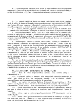 9.1.2 – quando a garantia contratual se der através de seguro de fiança locatícia o pagamento
dos aluguéis e encargos da locação será feito pela seguradora, nas condições expressas na respectiva
apólice, desobrigando-se a CONTRATADA de qualquer adiantamento daí decorrente.
31
9.1.2.1 – o CONTRATANTE declara que tomou conhecimento neste ato das condições
gerais da apólice de Seguro de Fiança Locatícia que será contratado, que se constitui o ANEXO II a
este Contrato, dele parte integrante e indissociável, e será cumprida na hipótese de ser adotada esta
modalidade de garantia no Contrato de locação a ser firmado com o inquilino.
9.1.3 – Quando, entretanto, a garantia contratual se der através da figura de um fiador, ficará
a CONTRATADA absolutamente desobrigada de qualquer adiantamento de aluguéis e/ou encargos.
9.2 – Em qualquer hipótese, deverá a CONTRATADA, no prazo de até 30 (trinta) dias,
contados da inadimplência , promover a indicação de advogado para ingressar judicialmente com a
competente ação de despejo por falta de pagamento e cobrança, em nome do CONTRATANTE,
correndo por conta do CONTRATANTE os honorários advocatícios, as despesas com emolumentos
e custas judiciais.
9.3 – Também para a hipótese de demanda judicial contra o locatário, o CONTRATANTE
se obriga a firmar a competente procuração para o advogado indicado pela CONTRATADA, bem
como a comparecer às audiências que forem designadas nos processos respectivos, sob a pena de
responder pelas perdas e danos decorrentes da sua ausência, isentando a CONTRATADA da
responsabilidade pela promoção de nova cobrança de débito.
9.4 – Fica a CONTRATADA autorizada a contratar advogados, em nome e por conta do
CONTRATANTE, afim de que estes efetuem as medidas judiciais cabíveis para notificação,
revisão, despejo, retomada ou reparação de danos ao imóvel locado e toda e qualquer outra ação
judicial relacionada ao imóvel em questão para conservação e defesa dos direitos e interesses do
CONTRATANTE.
9.5 – em caso de demanda judicial, não poderá o CONTRATANTE, em hipótese alguma,
revogar a procuração que outorgou nem tão pouco obstar, por qualquer forma, os procedimentos
judiciais que serão promovidos, mesmo após vencidos este contrato e já tendo ele recebido os seus
créditos, sob pena de ficar sujeito ao pagamento de uma indenização equivalente ao dobro do que a
CONTRATADA teria direito de receber do locatário.
CLÁUSULA DÉCIMA – OBRIGAÇÕES DO CONTRATANTE
10.1 – Além de outras responsabilidade definidas neste contrato obriga-se o
CONTRATANTE a:
10.1.1 – apresentar, quando da assinatura deste instrumento, o título de propriedade do
imóvel, suas contas de água, luz, condomínio, telefone, IPTU, devidamente quitadas,
responsabilizando-se civilmente pelas conseqüências da sua omissão;
10.1.2 – não receber, em qualquer hipótese, diretamente de seu inquilino, os valores
relativos aos aluguéis do imóvel descrito na cláusula 2ª deste instrumento, sob pena de pagar à
CONTRATADA, a cada infração, a multa correspondente ao valor de 01(hum) aluguel mensal;
10.1.3 – efetuar o pagamento do IPTU, apresentando-o quitado à CONTRATADA para que
esta passe a efetuar a cobrança do mesmo ao inquilino a partir da assinatura do Contrato de
Locação;
10.1.4 – retirar e pagar as contas de água, luz, condomínio, IPTU etc., enquanto o imóvel
não for alugado;
10.1.5 – manter a posse, guarda e conservação do imóvel antes da contratação da locação ou
suas renovações, tende ele, CONTRATANTE, total responsabilidade pelo mesmo, inclusive pelos
danos e/ou prejuízos que porventura advirem de terceiros;
 