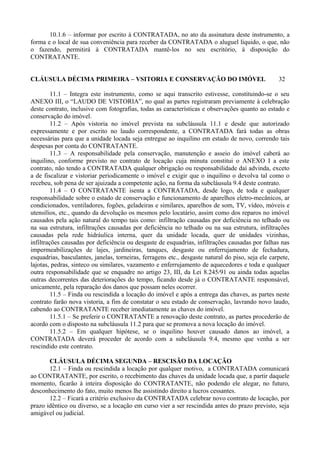 10.1.6 – informar por escrito à CONTRATADA, no ato da assinatura deste instrumento, a
forma e o local de sua conveniência para receber da CONTRATADA o aluguel líquido, o que, não
o fazendo, permitirá à CONTRATADA mantê-los no seu escritório, à disposição do
CONTRATANTE.
CLÁUSULA DÉCIMA PRIMEIRA – VSITORIA E CONSERVAÇÃO DO IMÓVEL 32
11.1 – Integra este instrumento, como se aqui transcrito estivesse, constituindo-se o seu
ANEXO III, o “LAUDO DE VISTORIA”, no qual as partes registraram previamente à celebração
deste contrato, inclusive com fotografias, todas as características e observações quanto ao estado e
conservação do imóvel.
11.2 – Após vistoria no imóvel prevista na subcláusula 11.1 e desde que autorizado
expressamente e por escrito no laudo correspondente, a CONTRATADA fará todas as obras
necessárias para que a unidade locada seja entregue ao inquilino em estado de novo, correndo tais
despesas por conta do CONTRATANTE.
11.3 – A responsabilidade pela conservação, manutenção e asseio do imóvel caberá ao
inquilino, conforme previsto no contrato de locação cuja minuta constitui o ANEXO I a este
contrato, não tendo a CONTRATADA qualquer obrigação ou responsabilidade daí advinda, exceto
a de fiscalizar e vistoriar periodicamente o imóvel e exigir que o inquilino o devolva tal como o
recebeu, sob pena de ser ajuizada a competente ação, na forma da subcláusula 9.4 deste contrato.
11.4 – O CONTRATANTE isenta a CONTRATADA, desde logo, de toda e qualquer
responsabilidade sobre o estado de conservação e funcionamento de aparelhos eletro-mecânicos, ar
condicionados, ventiladores, fogões, geladeiras e similares, aparelhos de som, TV, vídeo, móveis e
utensílios, etc., quando da devolução os mesmos pelo locatário, assim como dos reparos no imóvel
causados pela ação natural do tempo tais como: infiltração causadas por deficiência no telhado ou
na sua estrutura, infiltrações causadas por deficiência no telhado ou na sua estrutura, infiltrações
causadas pela rede hidráulica interna, quer da unidade locada, quer de unidades vizinhas,
infiltrações causadas por deficiência ou desgaste de esquadrias, infiltrações causadas por falhas nas
impermeabilizações de lajes, jardineiras, tanques, desgaste ou enferrujamento de fechadura,
esquadrias, basculantes, janelas, torneiras, ferragens etc., desgaste natural do piso, seja ele carpete,
lajotas, pedras, sinteco ou similares, vazamento e enferrujamento de aquecedores e toda e qualquer
outra responsabilidade que se enquadre no artigo 23, III, da Lei 8.245/91 ou ainda todas aquelas
outras decorrentes das deteriorações do tempo, ficando desde já o CONTRATANTE responsável,
unicamente, pela reparação dos danos que possam neles ocorrer.
11.5 – Finda ou rescindida a locação do imóvel e após a entrega das chaves, as partes neste
contrato farão nova vistoria, a fim de constatar o seu estado de conservação, lavrando novo laudo,
cabendo ao CONTRATANTE receber imediatamente as chaves do imóvel.
11.5.1 – Se preferir o CONTRATANTE a renovação deste contrato, as partes procederão de
acordo com o disposto na subcláusula 11.2 para que se promova a nova locação do imóvel.
11.5.2 – Em qualquer hipótese, se o inquilino houver causado danos ao imóvel, a
CONTRATADA deverá proceder de acordo com a subcláusula 9.4, mesmo que venha a ser
rescindido este contrato.
CLÁUSULA DÉCIMA SEGUNDA – RESCISÃO DA LOCAÇÃO
12.1 – Finda ou rescindida a locação por qualquer motivo, a CONTRATADA comunicará
ao CONTRATANTE, por escrito, o recebimento das chaves da unidade locada que, a partir daquele
momento, ficarão à inteira disposição do CONTRATANTE, não podendo ele alegar, no futuro,
desconhecimento do fato, muito menos lhe assistindo direito a lucros cessantes.
12.2 – Ficará a critério exclusivo da CONTRATADA celebrar novo contrato de locação, por
prazo idêntico ou diverso, se a locação em curso vier a ser rescindida antes do prazo previsto, seja
amigável ou judicial.
 