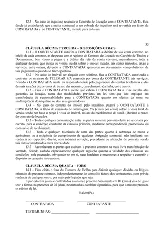 12.3 – No caso do inquilino rescindir o Contrato de Locação com o CONTRATANTE, fica
desde já estabelecido que a multa contratual a ser cobrada do inquilino será revertida em favor da
CONTRATADA e do CONTRATANTE, metade para cada um.
33
CLÁUSULA DÉCIMA TERCEIRA – DISPOSIÇÕES GERAIS
13.1 – O CONTRATANTE autoriza a CONTRATADA a debitar de sua conta corrente, no
início de cada contrato, as despesas com o registro do Contrato de Locação no Cartório de Títulos e
Documentos, bem como a pagar e a debitar da referida conta corrente, mensalmente, toda e
qualquer despesa que incida ou venha incidir sobre o imóvel locado, tais como impostos, taxas e
serviços, entre outros, devendo a CONTRATADA apresentar os documentos comprobatórios de
tais pagamentos quando se fizer oportuno.
13.2 – No caso do imóvel ser alugado com telefone, fica a CONTRATADA autorizada a
contratar os serviços da TELEMAR S/A correndo por conta do CONTRATANTE tais serviços,
ficando a CONTRATADA isenta da responsabilidade pelo pagamento das contas telefônicas e das
demais sanções decorrentes do atraso das mesmas, cancelamento da linha, entre outros.
13.3 – Fica o CONTRATANTE ciente que caberá à CONTRATADA a livre escolha das
garantias da locação, numa das modalidades previstas em lei, sem que isto implique em
transferência de responsabilidade para a CONTRATADA quanto aos efeitos da mora ou
inadimplência do inquilino ou dos seus garantidores.
13.4 – No caso de compra do imóvel pelo inquilino, pagará o CONTRATANTE à
CONTRATADA, a título de comissão de corretagem, 5% (cinco por cento) sobre o valor total da
venda, tendo por base o preço à vista do imóvel, no ato do recebimento do sinal. (Durante o prazo
do contrato de locação).
13.5 – Toda e qualquer comunicação entre as partes somente possuirá efeito se veiculada por
escrito, para o endereço constante da cláusula primeira, mediante correspondência protocolada ou
com aviso de recebimento.
13.6 – Toda e qualquer tolerância de uma das partes quanto à cobrança de multa e
acréscimos ou a exigência de cumprimento de qualquer obrigação contratual não implicará em
renúncia ao respectivo direito, nem induzirá novação, precedente ou alteração de contrato, sendo
tais fatos considerados mera liberalidade.
13.7 – Reconhecem as partes que assinam o presente contrato na mais livre manifestação de
vontade, ficando vedado expressamente qualquer argüição quanto à validade das cláusulas ou
condições nele pactuadas, obrigando-se por si, seus herdeiros e sucessores a respeitar e cumprir o
disposto no presente instrumento.
CLÁUSULA DÉCIMA QUARTA – FORO
14.1 – Fica eleito o foro da Comarca de Belém para dirimir quaisquer dúvidas ou litígios
oriundos do presente contrato, independentemente do domicílio futuro dos contratantes, com prévia
renúncia de qualquer outro, por mais privilegiado que seja.
E por estarem justos e contratados assinam o presente documento em 02 (duas) vias de igual
teor e forma, na presença de 02 (duas) testemunhas, também signatárias, para que o mesmo produza
os efeitos de lei.
Belém(Pa),
_______________________ _____________________________
CONTRATADA CONTRATANTE
TESTEMUNHAS: _______________________ __________________________
 