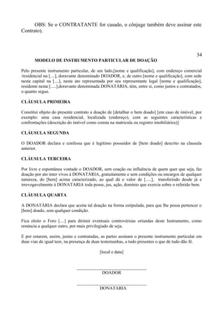 OBS: Se o CONTRATANTE for casado, o cônjuge também deve assinar este
Contrato).
34
MODELO DE INSTRUMENTO PARTICULAR DE DOAÇÃO
Pelo presente instrumento particular, de um lado,[nome e qualificação], com endereço comercial
/residencial na [....], doravante denominado DOADOR, e, de outro [nome e qualificação], com sede
nesta capital na [....], neste ato representada por seu representante legal [nome e qualificação],
residente nesta [.....],doravante denominada DONATÁRIA, têm, entre si, como justos e contratados,
o quanto segue.
CLÁUSULA PRIMEIRA
Constitui objeto do presente contrato a doação de [detalhar o bem doado] [em caso de imóvel, por
exemplo: uma casa residencial, localizada (endereço), com as seguintes características e
confrontações (descrição do imóvel como consta na matricula ou registro imobiliários)]
CLÁUSULA SEGUNDA
O DOADOR declara e confessa que é legítimo possuidor de [bem doado] descrito na clausula
anterior.
CLÁUSULA TERCEIRA
Por livre e espontânea vontade o DOADOR, sem coação ou influência de quem quer que seja, faz
doação por ato inter vivos à DONATÁRIA, gratuitamente e sem condições ou encargos de qualquer
natureza, do [bem] acima caracterizado, ao qual dá o valor de [.....], transferindo desde já e
irrevogavelmente à DONATARIA toda posse, jus, ação, domínio que exercia sobre o referido bem.
CLÁUSULA QUARTA
A DONATÁRIA declara que aceita tal doação na forma estipulada, para que lhe possa pertencer o
[bem] doado, sem qualquer condição.
Fica eleito o Foro [....] para dirimir eventuais controvérsias oriundas deste Instrumento, como
renúncia a qualquer outro, por mais privilegiado de seja.
E por estarem, assim, justas e contratadas, as partes assinam o presente instrumento particular em
duas vias de igual teor, na presença de duas testemunhas, a tudo presentes o que de tudo dão fé.
[local e data]
_______________________________
DOADOR
_______________________________
DONATARIA
 
