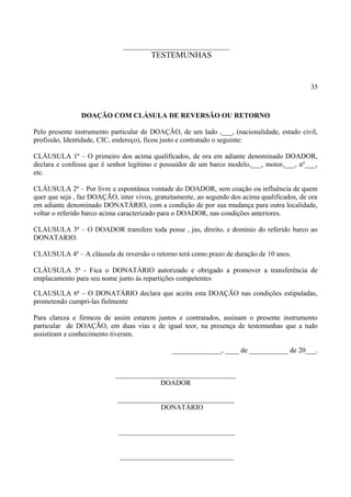 ______________________________
TESTEMUNHAS
35
DOAÇÃO COM CLÁSULA DE REVERSÃO OU RETORNO
Pelo presente instrumento particular de DOAÇÃO, de um lado ,___, (nacionalidade, estado civil,
profissão, Identidade, CIC, endereço), ficou justo e contratado o seguinte:
CLÁUSULA 1ª – O primeiro dos acima qualificados, de ora em adiante denominado DOADOR,
declara e confessa que é senhor legítimo e possuidor de um barco modelo,___, motor,___, nº___,
etc.
CLÁUSULA 2ª – Por livre e espontânea vontade do DOADOR, sem coação ou influência de quem
quer que seja , faz DOAÇÃO, inter vivos, gratuitamente, ao segundo dos acima qualificados, de ora
em adiante denominado DONATÁRIO, com a condição de por sua mudança para outra localidade,
voltar o referido barco acima caracterizado para o DOADOR, nas condições anteriores.
CLAUSULA 3ª – O DOADOR transfere toda posse , jus, direito, e domínio do referido barco ao
DONATARIO.
CLAUSULA 4ª – A cláusula de reversão o retorno terá como prazo de duração de 10 anos.
CLÁUSULA 5ª - Fica o DONATÁRIO autorizado e obrigado a promover a transferência de
emplacamento para seu nome junto ás repartições competentes
CLAUSULA 6ª – O DONATÁRIO declara que aceita esta DOAÇÃO nas condições estipuladas,
prometendo cumpri-las fielmente
Para clareza e firmeza de assim estarem juntos e contratados, assinam o presente instrumento
particular de DOAÇÃO, em duas vias e de igual teor, na presença de testemunhas que a tudo
assistiram e conhecimento tiveram.
______________, ____ de ___________ de 20___.
__________________________________
DOADOR
_________________________________
DONATÁRIO
_________________________________
________________________________
 