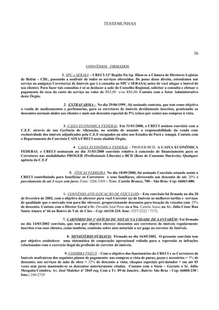 TESTEMUNHAS
36
CONVÊNIOS FIRMADOS
1. SPC e SERASA – CRECI-12ª Região Pa/Ap. filiou-se a Câmara de Diretores Lojistas
de Belém – CDL, passando a usufruir de todos os serviços oferecidos. De posse desse direito, estendemos um
serviço ao amigo(a) Corretor(a) de Imóveis que é a consulta ao SPC e SERASA( antes de você alugar o imóvel de
seu cliente). Para fazer tais consultas é só se deslocar a sede do Conselho Regional, solicitar a consulta e efetuar o
pagamento da taxa do custo do serviço no valor de R$3,00 e/ou R$6,00. Contato com o Setor Administrativo
deste Órgão.
2. EXTRAFARMA - No dia 29/06/1999 , foi assinado contrato, que tem como objetivo
a venda de medicamentos e perfumarias, para os corretores de imóveis devidamente inscritos, praticando os
descontos normais dados aos clientes e mais um desconto especial de 5% (cinco por cento) nas compras à vista.
3. CAIXA ECONOMICA FEDERAL: Em 31/01/2000, o CRECI assinou convênio com a
C.E.F. através de sua Gerência de Alienação, no sentido de assumir a responsabilidade da venda com
exclusividade dos imóveis adjudicados pela C.E.F (ocupados ou não) nos Estados do Pará e Amapá. Contato com
o Departamento do Convênio CAIXA/CRECI neste aludido Órgão.
4 . CAIXA ECONÔMICA FEDERAL - PROGER/BCD: A CAIXA ECONÔMICA
FEDERAL e CRECI assinaram no dia 31/03/2000 convênio relativo à concessão de financiamento para os
Corretores nas modalidades PROGER (Profissionais Liberais) e BCD (Bens de Consumo Duráveis). Qualquer
agência da C.E.F
5. ÓTICAS FERREIRA: No dia 18/09/2000, foi assinado Convênio estando assim o
CRECI contribuindo para beneficiar os Corretores e seus familiares, oferecendo um desconto de até 20% e
parcelamento de até 4 vezes sem juros. Fone: 3266.3369 – Trav. Castelo Branco, 700 – São Brás- Cep: 66063-080.
6. CONVÊNIO AVIS (LOCAÇÃO DE VEÍCULOS) – Este convênio foi firmado no dia 20
de fevereiro de 2002, com o objetivo de oferecer para você Corretor (a) de Imóveis as melhores tarifas e serviços
de qualidade que o mercado tem para lhe oferecer, proporcionando descontos para locação de veículos com 25%
de desconto. Contato com o Diretor Geral o Sr. Osvaldo José Pinto ou a Sta. Camila Assis, na Av. Júlio César Rua
Santo Amaro nº 66 no Bairro de Val- de Cães – Cep: 66110-210. fone: 3257-2222 / 7172.
7. CARTÓRIO DO 3º OFÍCIO DE NOTAS NA CIDADE DE SANTARÉM: Foi firmado
no dia 14/03/2002 convênio, que tem por objetivo oferecer descontos aos corretores de imóveis regularmente
inscritos e/ou seus clientes, como também, comissão sobre atos notariais a ser pago ao corretor de Imóveis.
8. MINISTÉRIO PÚBLICO: Firmado no dia 16/05/2002. O presente convênio tem
por objetivo estabelecer uma sistemática de cooperação operacional voltada para a repressão as infrações
relacionadas com o exercício ilegal da profissão de corretor de imóveis.
9. COIMBRA PNEUS – Com o objetivo dos funcionários do CRECI e os Corretores de
Imóveis usufruírem dos seguintes planos de pagamento: nas compras a vista de pneus, peças e acessórios = 5% de
desconto; nos serviços de mão de obra = 25% de desconto a vista; cheques especiais pré-datados = em até 03
vezes sem juros mantendo-se os descontos anteriormente citados. Contato com o Sócio – Gerente o Sr. Júlio
Mesquita Coimbra. Av. José Malcher nº 2045 esq. Com a Tv. 09 de Janeiro , Bairro: São Braz – Cep: 66060-230 /
fone.: 246-2728
 
