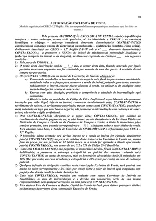 04
AUTORIZAÇÃO EXCLUSIVA DE VENDA
(Modelo sugerido pelo CRECI-12ª Região. Não nos responsabilizamos por quaisquer mudanças que for feito no
mesmo.)
Pela presente AUTORIZAÇÃO EXCLUSIVA DE VENDA, eu(nós)- (qualificação
completa – nome, endereço, estado civil, profissão, nº da identidade e CPF/MF – se casado(a)
identifique o cônjuge – endereço completo), doravante denominado(s) CONTRATANTE(S)
autorizo(amos) o(a) Sr(a). (nome do corretor(a) ou imobiliária – qualificação completa, como acima),
devidamente inscrito(a) no CRECI – 12ª Região PA/AP sob o nº ___, doravante denominado(a)
CONTRATADO(A), a promover a VENDA do imóvel de minha(nossa) propriedade localizado à
(endereço completo do imóvel a ser alugado), devidamente registrado no Cartório ___ nas seguintes
condições:
1) Pelo preço de R$00,00 (__).
2) O prazo desta Autorização será de __ (__) dias, a contar desta data, ficando renovado por iguais
períodos sucessivos enquanto não for rescindido por vontade de uma das partes. A rescisão deverá
sempre ser por escrita.
3) O(A) CONTRATADO(A), em seu mister de Corretor(a) de Imóveis, obriga-se a:
a) Prestar todo o trabalho na intermediação do negócio até o final do prazo acima estabelecido,
envidando todos os esforços para promover a venda do imóvel, podendo, para tanto, anunciar
publicamente o imóvel, colocar placas alusivas à venda, ou utilizar-se de qualquer outro
meio de divulgação, sempre à suas custas;
b) Exercer com zelo, discrição, probidade e competência a atividade de intermediação aqui
contratada.
c) Obedecer todos os postulados do Código de Ética Profissional, especialmente não promover
transação que saiba ilegal, injusta ou imoral; comunicar imediatamente ao(s) CONTRATANTE(S) o
recebimento de valores, se devidamente autorizado; prestar contas ao(s) CONTRATANTE(S), quando por
ele(s) solicitado ou logo que concluído o negócio; não promover a intermediação com cobrança de «over-
price»; não violar o sigilo profissional.
4) O(s) CONTRATANTE(S) obriga(m)-se a pagar ao(à) CONTRATADO(A), por ocasião do
recebimento do sinal de pagamento ou, se não houver, no ato da assinatura da Escritura Pública ou
Particular de Compra e Venda ou da Promessa de Compra e Venda, a título de honorários pelos
serviços prestados, uma quantia correspondente a __% (__) incidente sobre o valor efetivo da venda.
Fica adotado como base, a Tabela de Comissões do SINDIMÓVEIS/PA, referendada pelo CRECI –
12ª Região.
5) O honorário acima acertado será devido, mesmo se a venda do imóvel for efetuada diretamente
pelo(s) CONTRATANTE(S) no prazo de validade desta Autorização Exclusiva de Venda ou, mesmo
fora do prazo, por um período de 02 (dois) meses, se a venda for efetuada a cliente apresentado
pelo(a) CONTRATADO(A), nos termos do art. 722 a 729 do Código Civil Brasileiro.
6) Caso o(s) CONTRATANTE(S) não pague(m) os honorários devidos, ficará o(a) CONTRATADO(A)
habilitado(a) a promover a cobrança extrajudicial ou judicial dos mesmos, cabendo ao(s)
CONTRATANTE(S) as custas do processo, mais os honorários advocatícios desde já estipulados em
10% (Dez por cento) em caso de cobrança extrajudicial e 20% (vinte por cento) em caso de cobrança
judicial.
7) Qualquer infração às obrigações contidas nesta Autorização Exclusiva de Venda, será punível com
multa no valor correspondente a 2% (dois por cento) sobre o valor do imóvel aqui estipulado, sem
prejuízo das demais condições desta Autorização
8) Caso o(a) CONTRATADO(A) trabalhe em conjunto com outros Corretores de Imóveis ou
Imobiliárias, os atos de intermediação e a divisão dos honorários, serão de sua inteira
responsabilidade, sem qualquer acréscimo ou ônus para o(s) CONTRATANTE(S).
9) Fica eleito o Foro da Comarca de Belém, Capital do Estado do Pará, para dirimir quaisquer dúvidas
ou demandas decorrentes desta Autorização Exclusiva de Venda.
 