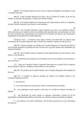 Art. 8º - O Conselho Federal terá sede e foro na Capital da República e jurisdição em todo
o Território Nacional.
Art. 9º - Cada Conselho Regional terá sede e foro na Capital do Estado, ou de um dos
Estados ou Território da jurisdição, a critério do Conselho Federal.
Art. 10 - O Conselho Federal será composto por dois representantes, Efetivos e Suplentes,
de cada Conselho Regional, eleito dentre os seus membros.
40
Art. 11 - Os Conselhos Regionais serão compostos por vinte e sete membros efetivos,
eleitos dois terços por votação secreta em assembléia geral especialmente convocada para esse fim e
um terço integrado por representantes dos sindicatos de Corretores de Imóveis que funcionarem
regularmente na jurisdição do Conselho Regional.
Parágrafo Único – O disposto neste artigo somente será observado nas eleições para
constituição dos Conselhos Regionais após o término dos mandatos vigentes na data desta Lei.
Art. 12 - Somente poderão ser membros de Conselho Regional os Corretores de Imóveis
com inscrição principal na jurisdição há mais de dois anos e que não tenham sido condenados por
infração disciplinar.
Art. 13 - Os Conselhos Federal e Regionais serão administrados por uma diretoria, eleita
dentre os seus membros.
§ 1º - A Diretoria será composta de um Presidente, dos Vice-Presidentes, dois Secretários e
dois Tesoureiros.
§ 2º - Junto aos Conselhos Federal e Regionais funcionará um conselho Fiscal, composto
de três membros, Efetivos e Suplentes, eleitos dentre os seus membros.
Art. 14 - Os membros do Conselho Federal e dos Conselhos Regionais terão mandato de
três anos.
Art. 15 - A extinção ou perda de mandato de membro do Conselho Federal e dos
Conselhos Regionais ocorrerá:
I – por renúncia;
II – por superveniência de causa de que resulte o cancelamento da inscrição;
III – por condenação a pena superior a dois anos, em virtude de sentença transitada em
julgado;
IV – por destituição de cargo, função ou emprego, relacionado à prática de ato de
improbidade na administração pública ou privada, em virtude de sentença transitada em julgado;
V – por ausência, sem motivo justificado, a três Sessões consecutivas ou seis intercaladas
em cada ano.
 