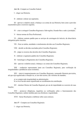 Art. 16 - Compete ao Conselho Federal:
I – eleger sua Diretoria;
II – elaborar e alterar seu regimento;
III – aprovar o relatório anual, o balanço e as contas de sua Diretoria, bem como a previsão
orçamentária para o exercício seguinte;
41
IV – criar e extinguir Conselhos Regionais e Sub-regiões, fixando-lhes a sede e jurisdição;
V – baixar normas de Ética Profissional;
VI – elaborar contrato padrão para os serviços de corretagem de imóveis, de observância
obrigatória pelos inscritos;
VII – fixar as multas, anuidades e emolumentos devidos aos Conselhos Regionais;
VIII – decidir as dúvidas suscitadas pelos Conselhos Regionais;
IX – julgar os recursos das decisões dos Conselhos Regionais;
X – elaborar o regimento padrão dos Conselhos Regionais;
XI – homologar os Regimentos dos Conselhos Regionais;
XII – aprovar o relatório anual, o balanço e as contas dos Conselhos Regionais;
XIII – credenciar representante junto aos Conselhos Regionais, para verificação de
irregularidades e pendências acaso existentes;
XIV – intervir temporariamente nos Conselhos Regionais, nomeando Diretoria provisória,
até que seja regularizada a situação ou, se isso não ocorrer, até o término do mandato;
a) se comprovada irregularidade na administração;
b) se tiver havido atraso injustificado no recolhimento da contribuição.
XV – destituir Diretor de Conselho Regional, por ato de improbidade no exercício de suas
funções;
XVI – promover diligências, inquéritos ou verificações sobre o funcionamento dos
Conselhos Regionais e adotar medidas para sua eficiência e regularidade;
XVII – baixar Resoluções e deliberar sobre casos omissos.
Art. 17 – Compete aos Conselhos Regionais:
I – eleger sua Diretoria;
 