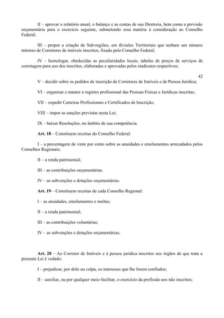 II – aprovar o relatório anual, o balanço e as contas de sua Diretoria, bem como a previsão
orçamentária para o exercício seguinte, submetendo essa matéria à consideração ao Conselho
Federal;
III – propor a criação de Sub-regiões, em divisões Territoriais que tenham um número
mínimo de Corretores de imóveis inscritos, fixado pelo Conselho Federal;
IV – homologar, obedecidas as peculiaridades locais, tabelas de preços de serviços de
corretagem para uso dos inscritos, elaboradas e aprovadas pelos sindicatos respectivos;
42
V – decidir sobre os pedidos de inscrição de Corretores de Imóveis e de Pessoa Jurídica;
VI – organizar e manter o registro profissional das Pessoas Físicas e Jurídicas inscritas;
VII – expedir Carteiras Profissionais e Certificados de Inscrição;
VIII – impor as sanções previstas nesta Lei;
IX – baixar Resoluções, no âmbito de sua competência.
Art. 18 – Constituem receitas do Conselho Federal:
I – a percentagem de vinte por cento sobre as anuidades e emolumentos arrecadados pelos
Conselhos Regionais;
II – a renda patrimonial;
III – as contribuições orçamentárias.
IV – as subvenções e dotações orçamentárias.
Art. 19 – Constituem receitas de cada Conselho Regional:
I – as anuidades, emolumentos e multas;
II – a renda patrimonial;
III – as contribuições voluntárias;
IV – as subvenções e dotações orçamentárias;
Art. 20 – Ao Corretor de Imóveis e à pessoa jurídica inscritos nos órgãos de que trata a
presente Lei é vedado:
I – prejudicar, por dolo ou culpa, os interesses que lhe forem confiados;
II – auxiliar, ou por qualquer meio facilitar, o exercício da profissão aos não inscritos;
 