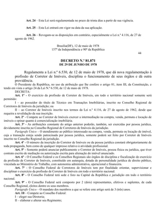Art. 24 – Esta Lei será regulamentada no prazo de trinta dias a partir de sua vigência.
Art. 25 – Esta Lei entrará em vigor na data da sua aplicação.
Art. 26 – Revogam-se as disposições em contrário, especialmente a Lei n.º 4.116, de 27 de
agosto de 1962.
Brasília(DF), 12 de maio de 1978
157º da Independência e 90º da República
44
DECRETO N.º 81.871
DE 29 DE JUNHO DE 1978
Regulamenta a Lei n.º 6.530, de 12 de maio de 1978, que dá nova regulamentação à
profissão de Corretor de Imóveis, disciplina o funcionamento de seus órgãos e dá outra
providência.
O Presidente da República, no uso da atribuição que lhe confere o artigo 81, item III, da Constituição, e
tendo em vista o artigo 24 da Lei N.º 6.530, de 12 de maio de 1978.
DECRETA:
Art. 1º - O exercício da profissão de Corretor de Imóveis, em todo o território nacional somente será
permitido:
I – ao possuidor do título de Técnico em Transações Imobiliárias, inscrito no Conselho Regional de
Corretores de Imóveis da jurisdição; ou
II – ao Corretor de Imóveis inscrito nos termos da Lei n.º 4.116, de 27 de agosto de 1962, desde que
requeira a revalidação da sua inscrição.
Art. 2º - Compete ao Corretor de Imóveis exercer a intermediação na compra, venda, permuta e locação de
imóveis e opinar quanto à comercialização imobiliária.
Art. 3º - As atribuições constante do artigo anterior poderão, também, ser exercidas por pessoa jurídica,
devidamente inscrita no Conselho Regional de Corretores de Imóveis da jurisdição.
Parágrafo Único – O atendimento ao público interessado na compra, venda, permuta ou locação de imóvel,
cuja a transação esteja sendo patrocinada por pessoa jurídica, somente poderá ser feito por Corretor de Imóveis
inscrito no Conselho Regional da jurisdição.
Art. 4º - O número da inscrição do Corretor de Imóveis ou da pessoa jurídica constará obrigatoriamente de
toda propaganda, bem como de qualquer impresso relativo à atividade profissional.
Art. 5º - Somente poderá anunciar publicamente o Corretor de Imóveis, pessoa física ou jurídica, que tiver
contrato escrito de mediação ou autorização escrita para alienação do imóvel anunciado.
Art. 6º - O Conselho Federal e os Conselhos Regionais são órgãos de disciplina e fiscalização do exercício
da profissão de Corretor de Imóveis, constituído em autarquia, dotada de personalidade jurídica de direito público,
vinculada ao Ministério do Trabalho, com autonomia administrativa, operacional e financeira.
Art. 7º - O Conselho Federal de Corretores de Imóveis tem por finalidade orientar, supervisionar e
disciplinar o exercício da profissão de Corretor de Imóveis em todo o território nacional.
Art. 8º - O Conselho Federal terá sede e foro na Capital da República e jurisdição em todo o território
nacional.
Art. 9º - O Conselho Federal será composto por 2 (dois) representantes, efetivos e suplentes, de cada
Conselho Regional, eleitos dentre os seus membros.
Parágrafo Único – O mandato dos membros a que se refere este artigo será de 3 (três) anos.
Art. 10 – Compete ao Conselho Federal:
I – eleger sua Diretoria;
II – elaborar e alterar seu Regimento;
 