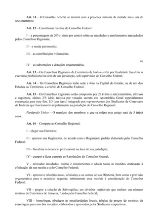 Art. 11 – O Conselho Federal se reunirá com a presença mínima de metade mais um de
seus membros;
Art. 12 – Constituem receitas do Conselho Federal:
I – a percentagem de 20% (vinte por cento) sobre as anuidades e emolumentos arrecadados
pelos Conselhos Regionais;
II – a renda patrimonial;
III – as contribuições voluntárias;
46
IV – as subvenções e dotações orçamentárias.
Art. 13 – Os Conselhos Regionais de Corretores de Imóveis têm por finalidade fiscalizar o
exercício profissional na área de sua jurisdição, sob supervisão do Conselho Federal.
Art. 14 – Os Conselhos Regionais terão sede e foro na Capital do Estado, ou de um dos
Estados ou Territórios, a critério do Conselho Federal.
Art. 15 – Os Conselhos Regionais serão compostos por 27 (vinte e sete) membros, efetivos
e suplentes, eleitos 2/3 (dois terços) por votação secreta em Assembléia Geral especialmente
convocada para esse fim, 1/3 (um terço) integrado por representantes dos Sindicatos de Corretores
de Imóveis que funcionarem regularmente na jurisdição do Conselho Regional.
Parágrafo Único – O mandato dos membros a que se refere este artigo será de 3 (três)
anos.
Art. 16 – Compete ao Conselho Regional:
I – eleger sua Diretoria;
II – aprovar seu Regimento, de acordo com o Regimento padrão elaborado pelo Conselho
Federal;
III – fiscalizar o exercício profissional na área de sua jurisdição;
IV – cumpri e fazer cumprir as Resoluções do Conselho Federal;
V – arrecadar anuidades, multas e emolumentos e adotar todas as medidas destinadas à
efetivação da sua receita e a do Conselho Federal;
VI – aprovar o relatório anual, o balanço e as contas de sua Diretoria, bem como a previsão
orçamentária para o exercício seguinte, submetendo essa matéria à consideração do Conselho
Federal;
VII – propor a criação de Sub-regiões, em divisões territoriais que tenham um número
mínimo de Corretores de Imóveis, fixado pelo Conselho Federal;
VIII – homologar, obedecer as peculiaridades locais, tabelas de preços de serviços de
corretagem para uso dos inscritos, elaboradas e aprovadas pelos Sindicatos respectivos;
 