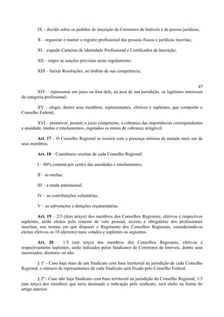 IX – decidir sobre os pedidos de inscrição de Corretores de Imóveis e de pessoa jurídicas;
X – organizar e manter o registro profissional das pessoas físicas e jurídicas inscritas;
XI – expedir Carteiras de Identidade Profissional e Certificados de Inscrição;
XII – impor as sanções previstas neste regulamento;
XIII – baixar Resoluções, no âmbito de sua competência;
47
XIV – representar em juízo ou fora dele, na área de sua jurisdição, os legítimos interesses
da categoria profissional;
XV – eleger, dentre seus membros, representantes, efetivos e suplentes, que comporão o
Conselho Federal;
XVI – promover, perante o juízo competente, a cobrança das importâncias correspondentes
a anuidade, multas e emolumentos, esgotados os meios de cobrança amigável;
Art. 17 – O Conselho Regional se reunirá com a presença mínima de metade mais um de
seus membros.
Art. 18 – Constituem receitas de cada Conselho Regional:
I – 80% (oitenta por cento) das anuidades e emolumentos;
II – as multas;
III – a renda patrimonial;
IV – as contribuições voluntárias;
V – as subvenções e dotações orçamentárias.
Art. 19 – 2/3 (dois terços) dos membros dos Conselhos Regionais, efetivos e respectivos
suplentes, serão eleitos pelo sistema de voto pessoal, secreto e obrigatório dos profissionais
inscritos, nos termos em que dispuser o Regimento dos Conselhos Regionais, considerando-se
eleitos efetivos os 18 (dezoito) mais votados e suplentes os seguintes.
Art. 20 – 1/3 (um terço) dos membros dos Conselhos Regionais, efetivos e
respectivamente suplentes, serão indicados pelos Sindicatos de Corretores de Imóveis, dentre seus
assossiados, diretores ou não.
§ 1º - Caso haja mais de um Sindicato com base territorial na jurisdição de cada Conselho
Regional, o número de representantes de cada Sindicato será fixado pelo Conselho Federal.
§ 2º - Caso não haja Sindicato com base territorial na jurisdição do Conselho Regional, 1/3
(um terço) dos membros que seria destinado a indicação pelo sindicato, será eleito na forma do
artigo anterior.
 