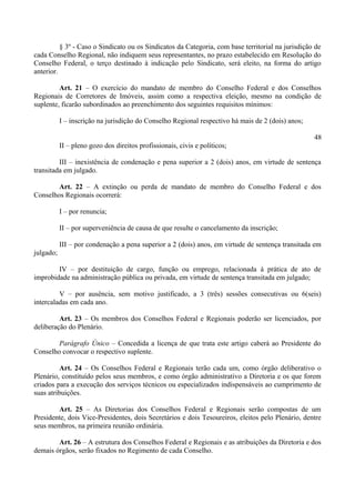 § 3º - Caso o Sindicato ou os Sindicatos da Categoria, com base territorial na jurisdição de
cada Conselho Regional, não indiquem seus representantes, no prazo estabelecido em Resolução do
Conselho Federal, o terço destinado à indicação pelo Sindicato, será eleito, na forma do artigo
anterior.
Art. 21 – O exercício do mandato de membro do Conselho Federal e dos Conselhos
Regionais de Corretores de Imóveis, assim como a respectiva eleição, mesmo na condição de
suplente, ficarão subordinados ao preenchimento dos seguintes requisitos mínimos:
I – inscrição na jurisdição do Conselho Regional respectivo há mais de 2 (dois) anos;
48
II – pleno gozo dos direitos profissionais, civis e políticos;
III – inexistência de condenação e pena superior a 2 (dois) anos, em virtude de sentença
transitada em julgado.
Art. 22 – A extinção ou perda de mandato de membro do Conselho Federal e dos
Conselhos Regionais ocorrerá:
I – por renuncia;
II – por superveniência de causa de que resulte o cancelamento da inscrição;
III – por condenação a pena superior a 2 (dois) anos, em virtude de sentença transitada em
julgado;
IV – por destituição de cargo, função ou emprego, relacionada à prática de ato de
improbidade na administração pública ou privada, em virtude de sentença transitada em julgado;
V – por ausência, sem motivo justificado, a 3 (três) sessões consecutivas ou 6(seis)
intercaladas em cada ano.
Art. 23 – Os membros dos Conselhos Federal e Regionais poderão ser licenciados, por
deliberação do Plenário.
Parágrafo Único – Concedida a licença de que trata este artigo caberá ao Presidente do
Conselho convocar o respectivo suplente.
Art. 24 – Os Conselhos Federal e Regionais terão cada um, como órgão deliberativo o
Plenário, constituído pelos seus membros, e como órgão administrativo a Diretoria e os que forem
criados para a execução dos serviços técnicos ou especializados indispensáveis ao cumprimento de
suas atribuições.
Art. 25 – As Diretorias dos Conselhos Federal e Regionais serão compostas de um
Presidente, dois Vice-Presidentes, dois Secretários e dois Tesoureiros, eleitos pelo Plenário, dentre
seus membros, na primeira reunião ordinária.
Art. 26 – A estrutura dos Conselhos Federal e Regionais e as atribuições da Diretoria e dos
demais órgãos, serão fixados no Regimento de cada Conselho.
 