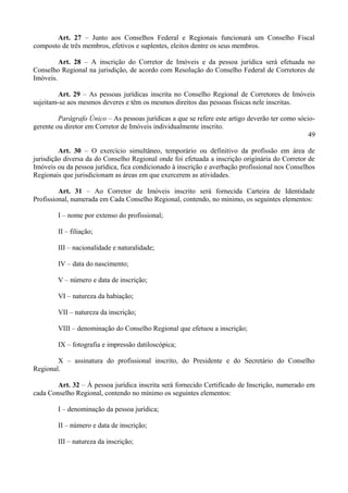 Art. 27 – Junto aos Conselhos Federal e Regionais funcionará um Conselho Fiscal
composto de três membros, efetivos e suplentes, eleitos dentre os seus membros.
Art. 28 – A inscrição do Corretor de Imóveis e da pessoa jurídica será efetuada no
Conselho Regional na jurisdição, de acordo com Resolução do Conselho Federal de Corretores de
Imóveis.
Art. 29 – As pessoas jurídicas inscrita no Conselho Regional de Corretores de Imóveis
sujeitam-se aos mesmos deveres e têm os mesmos direitos das pessoas físicas nele inscritas.
Parágrafo Único – As pessoas jurídicas a que se refere este artigo deverão ter como sócio-
gerente ou diretor em Corretor de Imóveis individualmente inscrito.
49
Art. 30 – O exercício simultâneo, temporário ou definitivo da profissão em área de
jurisdição diversa da do Conselho Regional onde foi efetuada a inscrição originária do Corretor de
Imóveis ou da pessoa jurídica, fica condicionado à inscrição e averbação profissional nos Conselhos
Regionais que jurisdicionam as áreas em que exercerem as atividades.
Art. 31 – Ao Corretor de Imóveis inscrito será fornecida Carteira de Identidade
Profissional, numerada em Cada Conselho Regional, contendo, no mínimo, os seguintes elementos:
I – nome por extenso do profissional;
II – filiação;
III – nacionalidade e naturalidade;
IV – data do nascimento;
V – número e data de inscrição;
VI – natureza da habiação;
VII – natureza da inscrição;
VIII – denominação do Conselho Regional que efetuou a inscrição;
IX – fotografia e impressão datiloscópica;
X – assinatura do profissional inscrito, do Presidente e do Secretário do Conselho
Regional.
Art. 32 – À pessoa jurídica inscrita será fornecido Certificado de Inscrição, numerado em
cada Conselho Regional, contendo no mínimo os seguintes elementos:
I – denominação da pessoa jurídica;
II – número e data de inscrição;
III – natureza da inscrição;
 