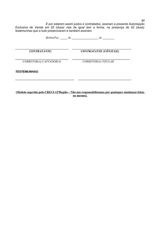 05
E por estarem assim justos e contratados, assinam a presente Autorização
Exclusiva de Venda em 02 (duas) vias de igual teor e forma, na presença de 02 (duas)
testemunhas que a tudo presenciaram e também assinam.
Belém(Pa), _____ de __________________ de ________
____________________________________ ________________________________________
CONTRATANTE: CONTRATANTE (CÔNJUGE)
____________________________________ _______________________________________
CORRETOR(A) CAPTADOR(A) CORRETOR(A) TITULAR
TESTEMUNHAS:
________________________________________ ____________________________________
(Modelo sugerido pelo CRECI-12ªRegião – Não nos responsabilizamos por quaisquer mudanças feitas
no mesmo).
 