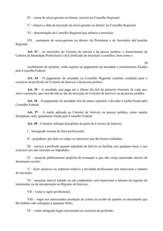 IV – nome do sócio-gerente ou diretor, inscrito no Conselho Regional;
V – número e data da inscrição do sócio-gerente ou diretor, no Conselho Regional;
VI – denominação do Conselho Regional que efetuou a inscrição;
VII – assinatura do sócio-gerente ou diretor, do Presidente e do Secretário doConselho
Regional.
Art. 33 – As inscrições do Corretor de móveis e da pessoa jurídica, o fornecimento de
Carteira de Identidade Profissional e de Certificado de Inscrição e certidões, bem como o
50
recebimento de petições, estão sujeitos ao pagamento de anuidade e emolumentos fixados
pelo Conselho Federal.
Art. 34 – O pagamento da anuidade ao Conselho Regional constitui condição para o
exercício da profissão de Corretor de Imóveis e da pessoa jurídica.
Art. 35 – A anuidade será paga até o último dia útil do primeiro trimestre de cada ano,
salvo a primeira, que será devida no ato da inscrição do Corretor de Imóveis ou da pessoa jurídica.
Art. 36 – O pagamento da anuidade fora do prazo sujeitará o devedor a multa fixada pelo
Conselho Federal.
Art. 37 – A multa aplicada ao Corretor de Imóveis ou pessoa jurídica, como sanção
disciplinar, será, igualmente fixada pelo Conselho Federal.
Art. 38 – Constitui infração disciplinar da parte do Corretor de Imóveis:
I – transgredir normas de ética profissional;
II – prejudicar, por dolo ou culpa, os interesses que lhe forem confiados;
III – exercer a profissão quando impedido de fazê-lo ou facilitar, por qualquer meio, o seu
exercício aos não inscritos ou impedidos;
IV – anunciar publicamente proposta de transação a que não esteja autorizado através de
documento escrito;
V – fazer anúncios ou impresso relativo a atividade profissional sem mencionar o número
de inscrição;
VI – anunciar imóvel loteado ou em condomínio sem mencionar o número do registro do
loteamento ou da incorporação no Registro de Imóveis;
VII – violar o sigilo profissional;
VIII – negar aos interessados prestação de contas ou recibo de quantia ou documento que
lhe tenham sido entregues a qualquer título;
IX – violar obrigação legal concernente ao exercício da profissão;
 