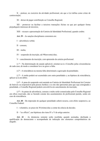 X – praticar, no exercício da atividade profissional, ato que a Lei defina como crime de
contravenção;
XI – deixar de pagar contribuição ao Conselho Regional;
XII – promover ou facilitar a terceiros transações ilícitas ou que por qualquer forma
prejudiquem interesses de terceiros;
XIII – recusar a apresentação de Carteira de Identidade Profissional, quando couber.
Art. 39 – As sanções disciplinares consistem em:
51
I – advertência verbal;
II – censura;
III – multa;
IV – suspensão da inscrição, até 90(noventa) dias;
V – cancelamento da inscrição, com apreensão da carteira profissional.
§ 1º - Na determinação da sanção aplicável, orientar-se-á o Conselho pelas circunstâncias
de cada caso, de modo a considerar leve ou grave a falta.
§ 2º - A reincidência na mesma falta determinará a agravação da penalidade;
§ 3º - A multa poderá ser acumulada com outra penalidade e, na hipótese de reincidência,
aplicar-se-á em dobro.
§ 4º - A pena de suspensão será anotada na Carteira de Identidade Profissional do Corretor
de Imóveis ou responsável pela pessoa Jurídica e se este não apresentar para que seja consignada a
penalidade, o Conselho Regional poderá convertê-la em cancelamento da inscrição;
§ 5º - As penas de advertência, censura e multa serão comunicadas pelo Conselho Regional
em ofício reservado, não se fazendo constar dos assentamentos do profissional punido, senão em
caso de reincidência.
Art. 40 – Da imposição de qualquer penalidade caberá recurso, com efeito suspensivo, ao
Conselho Federal:
I – voluntário, no prazo de 30 (trinta) dias a contar da ciência da decisão;
II – “ex officio”, nas hipóteses dos itens IV e V do artigo anterior.
Art. 41 – As denúncias somente serão recebidas quando assinadas, declinada a
qualificação do denunciante e acompanhada da indicação dos elementos comprobatórios do
alegado.
 