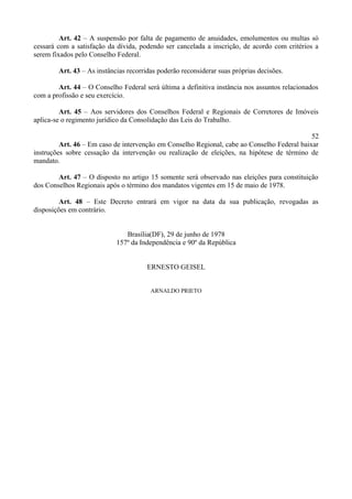Art. 42 – A suspensão por falta de pagamento de anuidades, emolumentos ou multas só
cessará com a satisfação da dívida, podendo ser cancelada a inscrição, de acordo com critérios a
serem fixados pelo Conselho Federal.
Art. 43 – As instâncias recorridas poderão reconsiderar suas próprias decisões.
Art. 44 – O Conselho Federal será última a definitiva instância nos assuntos relacionados
com a profissão e seu exercício.
Art. 45 – Aos servidores dos Conselhos Federal e Regionais de Corretores de Imóveis
aplica-se o regimento jurídico da Consolidação das Leis do Trabalho.
52
Art. 46 – Em caso de intervenção em Conselho Regional, cabe ao Conselho Federal baixar
instruções sobre cessação da intervenção ou realização de eleições, na hipótese de término de
mandato.
Art. 47 – O disposto no artigo 15 somente será observado nas eleições para constituição
dos Conselhos Regionais após o término dos mandatos vigentes em 15 de maio de 1978.
Art. 48 – Este Decreto entrará em vigor na data da sua publicação, revogadas as
disposições em contrário.
Brasília(DF), 29 de junho de 1978
157º da Independência e 90º da República
ERNESTO GEISEL
ARNALDO PRIETO
 