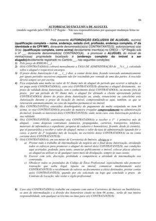 06
AUTORIZAÇÃO EXCLUSIVA DE ALUGUEL
(modelo sugerido pelo CRECI-12ª Região – Não nos responsabilizamos por quaisquer mudanças feitas no
mesmo)
Pela presente AUTORIZAÇÃO EXCLUSIVA DE ALUGUEL, eu(nós)
(qualificação completa – nome, endereço, estado civil, profissão, endereço completo, nº da
identidade e do CPF/MF), doravante denominado((a)(s) CONTRATANTE(S), autorizo(amos) o(a)
Sr(a). (qualificação completa, como acima) devidamente inscrito(a) no CRECI – 12ª Região sob
o nº __, doravante denominado(a) CONTRADO(A), a promover o ALUGUEL do imóvel de
minha(nossa) propriedade localizado à (endereço completo do imóvel a ser
alugado)devidamente registrado no Cartório __, nas seguintes condições:
1) Pelo preço de R$00,00 (__).
2) O(A) CONTRATADO(A) cobrará mensalmente a TAXA DE ADMINISTRAÇÃO de __% (__), calculada
sobre o aluguel e respectivos encargos.
3) O prazo desta Autorização é de __ (__) dias, a contar desta data, ficando renovado automaticamente
por iguais períodos sucessivos enquanto não for rescindido por vontade de uma das partes. A rescisão
deverá sempre ser por escrita.
4) Fica estipulada uma multa no valor de 01 (hum) mês de aluguel do período que ocorrer a infração, a
ser paga ao(à) CONTRATADO(A), caso o(s) CONTRATANTE(S) efetue(m) o aluguel diretamente, no
prazo de validade desta Autorização, sem o conhecimento do(a) CONTRATADO(A), ou mesmo fora do
prazo, por um período de 01 (hum) mês, o aluguel for efetuado a cliente apresentado pelo(a)
CONTRATADO(A) dentro do prazo desta Autorização ou, ainda, renuncie(m) ou cancele(m) esta
Autorização durante o prazo de locação do imóvel, compreendendo-se aqui, também, as que se
renovarem automaticamente, no caso do inquilino permanecer no imóvel.
5) O(s) CONTRATANTE(s) estará(ão) desobrigado(s) do pagamento da multa estipulada no item 04
acima, se o(a) CONTRATADO(A) proceder de maneira irregular comprovadamente na administração
do imóvel, lesando os interesses do(s) CONTRATANTE(S), onde, neste caso, esta Autorização perderá a
sua validade.
6) O(s) CONTRATANTE(S) autoriza(m) o(a) CONTRATADO(A) a receber o 1ª ( primeiro) mês de
aluguel, como despesas contratuais (anúncios, propagandas, cartórios, transportes, telefones,
materiais de informática e expediente, pesquisa de cadastro e honorários), ficando, desde já ciente(s),
que só passará(ão) a receber o valor do aluguel, menos o valor da taxa de administração (quando for o
caso), a partir do 2ª (segundo) mês de locação, no escritório do(a) CONTRATADO(A) ou na conta
corrente do(s) CONTRATANTE(S).
7) O(A) CONTRATADO(A), em seu mister de Corretor(a) de Imóveis, obriga-se a:
a) Prestar todo o trabalho de intermediação do negócio até o final desta Autorização, envidando
todos os esforços para promover o aluguel do imóvel do(s) CONTRATANTE(S), nas condições
aqui acertadas, podendo, para tanto, anunciar publicamente o imóvel, colocar placas alusivas
ao aluguel ou utilizar-se de qualquer outro meio de divulgação, sempre às suas custas;
b) Exercer com zelo, discrição, probidade e competência a atividade de intermediação ora
contratada;
c) Obedecer todos os postulados do Código de Ética Profissional, especialmente não promover
transação que saiba ilegal, injusta ou imoral; comunicar imediatamente ao(s)
CONTRATANTE(S) o recebimento de valores ou documentos a ele(s) destinados, prestar contas
ao(s) CONTRATANTE(S), quando por ele solicitado ou logo que concluído o prazo do
Contrato de Locação; não violar o sigilo profissional.
8) Caso o(a) CONTRATADO(A) trabalhe em conjunto com outros Corretores de Imóveis ou Imobiliários,
os atos de intermediação e a divisão dos honorários citado no item 06 acima , serão de sua inteira
responsabilidade, sem qualquer acréscimo ou ônus para o(s) CONTRATANTE(S)
 