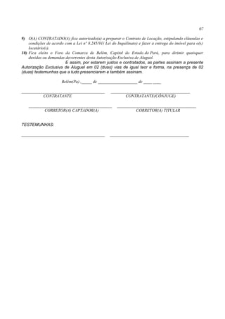 07
9) O(A) CONTRATADO(A) fica autorizado(a) a preparar o Contrato de Locação, estipulando cláusulas e
condições de acordo com a Lei nº 8.245/91( Lei do Inquilinato) e fazer a entrega do imóvel para o(s)
locatário(s).
10) Fica eleito o Foro da Comarca de Belém, Capital do Estado do Pará, para dirimir quaisquer
duvidas ou demandas decorrentes desta Autorização Exclusiva de Aluguel.
E assim, por estarem justos e contratados, as partes assinam a presente
Autorização Exclusiva de Aluguel em 02 (duas) vias de igual teor e forma, na presença de 02
(duas) testemunhas que a tudo presenciarem e também assinam.
Belém(Pa) ,_____ de ___________________ de ____ ____
________________________________________ ______________________________________
CONTRATANTE CONTRATANTE(CÔNJUGE)
________________________________________ ______________________________________
CORRETOR(A) CAPTADOR(A) CORRETOR(A) TITULAR
TESTEMUNHAS:
________________________________________ ______________________________________
 