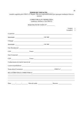 08
TERMO DE VISITAÇÃO
(modelo sugerido pelo CRECI-12ª Região. Não nos responsabilizamos por quaisquer mudanças feitas no
mesmo).
CORRETOR(A) OU IMOBILIÁRIA
(endereço, telefone, nº do CRECI)
REQUISIÇÃO DE SAÍDA Nº __________
Venda ( )
Locação ( )
CLIENTE: __________________________________________________________________________
Identidade: _____________________________________ CIC/MF _____________________________
Cônjuge: ___________________________________________________________________________
Identidade: _____________________________________ CIC/MF _____________________________
End. Residencial: _____________________________________________________________________
CEP: _______________________ Fones: _________________________________________________
End. Comercial: ______________________________________________________________________
CEP: _______________________ Fones: _________________________________________________
Conhecimento do imóvel através de: ______________________________________________________
Locais de preferência: _________________________________________________________________
Nome do(a) Corretor(a): ________________________________________ CRECI nº ______________
RELATÓRIO DO(A) CORRETOR(A): ______________________________________________________
_______________________________________________________________________________________
_______________________________________________________________________________________
_______________________________________________________________________________________
_______________________________________________________________________________________
Data: _____/_______/________ Hora de saída: ___________________ Retorno: _________________
 
