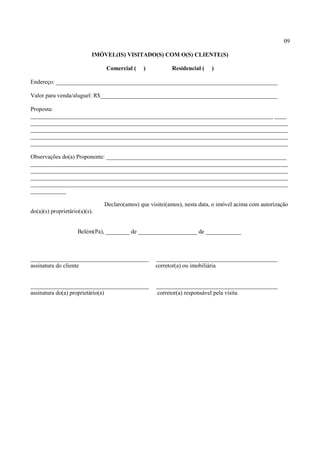 09
IMÓVEL(IS) VISITADO(S) COM O(S) CLIENTE(S)
Comercial ( ) Residencial ( )
Endereço: ___________________________________________________________________________
Valor para venda/aluguel: R$____________________________________________________________
Proposta:
__________________________________________________________________________________ ____
_______________________________________________________________________________________
_______________________________________________________________________________________
_______________________________________________________________________________________
_______________________________________________________________________________________
Observações do(a) Proponente: _____________________________________________________________
_______________________________________________________________________________________
_______________________________________________________________________________________
_______________________________________________________________________________________
_______________________________________________________________________________________
____________
Declaro(amos) que visitei(amos), nesta data, o imóvel acima com autorização
do(a)(s) proprietário(a)(s).
Belém(Pa), ________ de ____________________ de ____________
________________________________________ _________________________________________
assinatura do cliente corretor(a) ou imobiliária
________________________________________ _________________________________________
assinatura do(a) proprietário(a) corretor(a) responsável pela visita
 