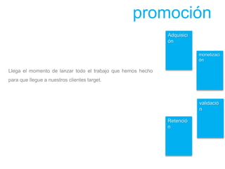Adquisici
ón
Retenció
n
monetizaci
ón
validació
n
promoción
Llega el momento de lanzar todo el trabajo que hemos hecho
para que llegue a nuestros clientes target.
 