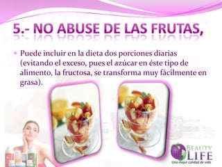  Puede incluir en la dieta dos porciones diarias
 (evitando el exceso, pues el azúcar en éste tipo de
 alimento, la fructosa, se transforma muy fácilmente en
 grasa).
 