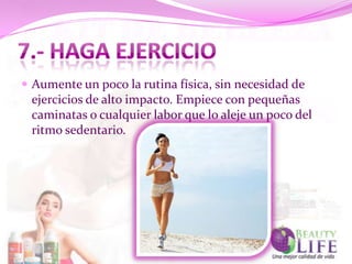  Aumente un poco la rutina física, sin necesidad de
 ejercicios de alto impacto. Empiece con pequeñas
 caminatas o cualquier labor que lo aleje un poco del
 ritmo sedentario.
 