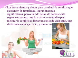  Los tratamientos y dietas para combatir la celulitis que
  existen en la actualidad, logran mejoras
  significativas, pero cuando dejan de hacerse ésta
  regresa es por eso que lo más recomendable para
  mejorar la celulitis es llevar un estilo de vida sano, una
  dieta balaceada, ejercicio, y tomar mucha agua.
 