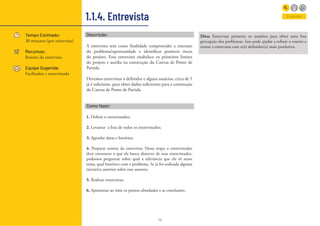 14
1.1.4. Entrevista
Tempo Estimado:
30 minutos (por entrevista)
Recursos:
Roteiro da entrevista
Equipe Sugerida:
Facilitador e entrevistado
Entender
Descrição:
A entrevista tem como finalidade compreender a extensão
do problema/oportunidade e identificar possíveis riscos
do projeto. Essa entrevista estabelece os primeiros limites
do projeto e auxilia na construção do Canvas de Ponto de
Partida.
Devemos entrevistar o definidor e alguns usuários, cerca de 5
já é suficiente, para obter dados suficientes para a construção
do Canvas de Ponto de Partida.
Como fazer:
1. Definir o entrevistador;
2. Levantar a lista de todos os entrevistados;
3. Agendar datas e horários;
4. Preparar roteiro da entrevista: Nessa etapa o entrevistador
deve estruturar o que ele busca absorver de seus entrevistados,
podemos perguntar sobre qual a relevância que ele vê nesse
tema, qual histórico com o problema. Se já foi realizada alguma
iniciativa anterior sobre esse assunto;
5. Realizar entrevistas;
6. Apresentar ao time os pontos abordados e as conclusões;
Dica: Entreviste primeiro os usuários para obter uma boa
percepção dos problemas. Isso pode ajudar a refinar o roteiro e
tornar a entrevista com o(a) definidor(a) mais produtiva.
 