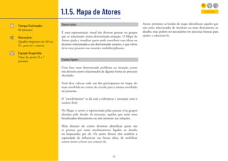 15
1.1.5. Mapa de Atores
Tempo Estimado:
40 minutos
Recursos:
Quadro impresso em A0 ou
A1, post-its e canetas
Equipe Sugerida:
Time do sprint (5 a 7
pessoas)
Entender
Descrição:
É uma representação visual das diversas pessoas ou grupos
que se relacionam numa determinada situação. O Mapa de
Atores ajuda a visualizar quem pode contribuir com ideias ou
decisões relacionadas a um determinado assunto, e que talvez
deva estar presente nas reuniões multidisciplinares.
Como fazer:
Com base num determinado problema ou situação, pense
nos diversos atores relacionados de alguma forma no processo
abordado;
Você deve colocar cada um dos participantes no mapa, do
mais envolvido no centro do círculo para o menos envolvido
no processo.
O “envolvimento” se dá com a relevância e interação com o
usuário final.
No Mapa, o centro é representado pelas pessoas e/ou grupos
afetados pelo desafio da inovação, aqueles que serão mais
beneficiados diretamente ou têm interesse nas soluções.
Mais distante do centro devemos identificar quem são
as pessoas que estão imediatamente ligadas ao desafio
ou impactadas por ele. Os atores diretos têm também a
capacidade de influenciar sua futura ideia, de mobilizar
outros atores a favor (ou contra) ela.
Atores próximos as bordas do mapa identificam aqueles que
não estão relacionados de imediato ou mais diretamente ao
desafio, mas podem ser necessários em parceiras futuras para
ajudar a solucioná-lo.
 
