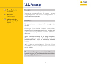 22
1.1.9. Personas
Tempo Estimado:
30 minutos
Recursos:
Papel e canetas
Equipe Sugerida:
Time do sprint (5 a 7
pessoas)
Entender
Descrição:
Personas são personagens fictícios de produtos e serviços
reais que representam as necessidades de um grupo maior de
usuários que buscamos atingir.
Como fazer:
Com papeis e canetas à mão cada membro da equipe expõe
sua ideia.
Crie o nome, idade, formação acadêmica, hobbies, sonho,
para auxiliar a criação a equipe precisa estar atenta ao que
a pessoa sente, seu comportamento, sua rotina, preferência,
motivação.
Busque características comuns de um grupo de usuários.
O número de personas criadas pode variar de acordo com
os grupos que usam o serviço, ou usuários que desejamos
impactar.
Após a criação das personas é possível verificar as distintas
necessidades e pensar em soluções que atendam às expectativas
de cada persona.
Dica: É recomendado que as personas sejam criadas a partir
de dados concretos das entrevistas realizadas anteriormente,
observações, dados históricos, etc.
 
