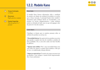 28
1.2.2. Modelo Kano
Tempo Estimado:
1,5 horas
Recursos:
Papel, post-its e canetas
Equipe Sugerida:
Time do sprint (5 a 7
pessoas)
Entender
Descrição:
O modelo Kano fornece informações sobre a satisfação
do usuário em relação aos atributos do produto ou serviço
que se busca inovação. A principal função deste modelo é
determinar quais atributos devem ser incorporados a um
produto ou serviço obrigatoriamente e quais atributos
podem ser deixados de lado, uma vez que não agregam valor
do ponto de vista dos usuários.
Como fazer:
Classifique os desejos que os usuários possuem sobre os
atributos do produto ou serviço em:
• Necessidadebásicas:São aspectos de seu produto ou serviço
que quando o usuário não tem ele considera o produto de
baixa qualidade. (Ex.:o carro deve andar sem fazer barulho
de plástico);
• Quanto mais melhor: Não é uma necessidade básica mas
caso tenha esse aspecto o usuário ficara satisfeito e feliz por
ter. (ex.: ar condicionado, direção elétrica);
• Supera as expectativas: O usuário não espera encontrar isso
no produto e caso coloque o usuário ficará impressionado.
(Ex.: Carro autônomo).
 