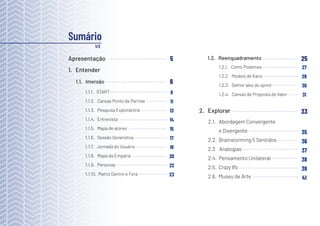 3
2.1. Abordagem Convergente
e Divergente
2.2. Brainstorming 5 Sentidos
2.3 Analogias
2.4. Pensamento Unilateral
2.5. Crazy 8’s
2.6. Museu de Arte
1.1.1. START
1.1.2. Canvas Ponto de Partida
1.1.3. Pesquisa Exploratória
1.1.4. Entrevista
1.1.5. Mapa de atores
1.1.6. Sessão Generativa
1.1.7. Jornada do Usuário
1.1.8. Mapa da Empatia
1.1.9. Personas
1.1.10. Matriz Dentro e Fora
8
11
13
14
15
17
18
20
22
23
Apresentação
1. Entender
1.1. Imersão
1.2. Reenquadramento
5
6
1.2.1. Como Podemos
1.2.2. Modelo de Kano
1.2.3. Definir alvo do sprint
1.2.4. Canvas de Proposta de Valor
25
27
28
30
31
Sumário
1/2
2. Explorar 33
35
36
37
38
39
41
 