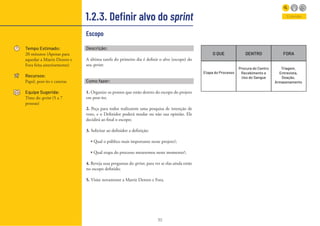 30
1.2.3. Definir alvo do sprint
Tempo Estimado:
20 minutos (Apenas para
aquedar a Matriz Dentro e
Fora feita anteriormente)
Recursos:
Papel, post-its e canetas
Equipe Sugerida:
Time do sprint (5 a 7
pessoas)
Entender
Descrição:
A última tarefa do primeiro dia é definir o alvo (escopo) do
seu sprint:
Como fazer:
1. Organize os pontos que estão dentro do escopo do projeto
em post-its;
2. Peça para todos realizarem uma pesquisa de intenção de
voto, e o Definidor poderá mudar ou não sua opinião. Ele
decidirá ao final o escopo;
3. Solicitar ao definidor a definição:
• Qual o público mais importante nesse projeto?;
• Qual etapa do processo mexeremos neste momento?;
4. Reveja suas perguntas do sprint, para ver se elas ainda estão
no escopo definido;
5. Visite novamente a Matriz Dentro e Fora.
Escopo
O QUE DENTRO FORA
Etapa do Processo
Procura do Centro
Recebimento e
Uso do Sangue
Triagem,
Entrevista,
Doação,
Armazenamento
 
