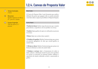 31
1.2.4. Canvas de Proposta Valor
Tempo Estimado:
2 horas
Recursos:
Quadro impresso em A0 ou
A1 , post-its e canetas
Equipe Sugerida:
Time do sprint (5 a 7
pessoas)
Entender
Descrição:
O Canvas de Proposta Valor é uma ferramenta que auxilia a
definição dos pontos que agregam valor ao usuário tomando
como base todos os aspectos percebidos no Mapa de Empatia.
Como fazer:
• Tarefas do cliente: Incluir etapas do processo que o usuário
passa durante a experiência com seu produto ou serviço;
• Ganhos: Quais ganhos ele espera ter utilizando seu processo
ou serviço;
• Dores: Quais são as dores desse usuário?;
• Criadores de ganhos: Realizar brainstorming para pensar
em possíveis agregadores de valor que criaram ganhos ao
usuário final;
• Aliviam as dores: Realizar brainstorming para pensar em
formas de diminuir as dores do usuário final;
• Produtos e serviços: Após o levantamento de todos os
dados realizem a idealização inicial de quais novos produtos
ou serviços ou processos já existentes podem melhorar a
experiência do usuário reduzindo as dores e aumentando os
ganhos.
 