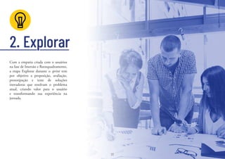 33
Com a empatia criada com o usuários
na fase de Imersão e Reenquadramento,
a etapa Explorar durante o sprint tem
por objetivo a proposição, avaliação,
prototipação e teste de soluções
inovadoras que resolvam o problema
atual, criando valor para o usuário
e transformando sua experiência na
jornada.
33
2. Explorar
 