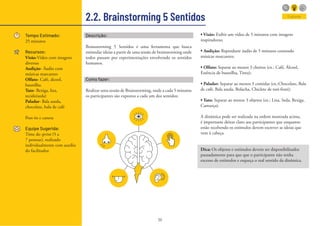 36
2.2. Brainstorming 5 Sentidos
Tempo Estimado:
25 minutos
Recursos:
Visão-Vídeo com imagens
diversas
Audição- Áudio com
músicas marcantes
Olfato- Café, álcool,
baunilha.
Tato- Bexiga, lixa,
tecido(seda)
Paladar- Bala azeda,
chocolate, bala de café
Post-its e caneta
Equipe Sugerida:
Time do sprint (5 a
7 pessoas), realizado
individualmente com auxílio
do facilitador.
Explorar
Descrição:
Brainstorming 5 Sentidos é uma ferramenta que busca
estimular ideias a partir de uma sessão de brainstorming onde
todos passam por experimentações envolvendo os sentidos
humanos.
Como fazer:
Realizar uma sessão de Brainstorming, onde a cada 5 minutos
os participantes são expostos a cada um dos sentidos:
• Visão: Exibir um vídeo de 5 minutos com imagens
inspiradoras;
• Audição: Reproduzir áudio de 5 minutos contendo
músicas marcantes;
• Olfato: Separar ao menos 3 cheiros (ex.: Café, Álcool,
Essência de baunilha, Tinta);
• Paladar: Separar ao menos 3 comidas (ex.:Chocolate, Bala
de café, Bala azeda, Bolacha, Chiclete de tuti-fruti);
• Tato: Separar ao menos 3 objetos (ex.: Lixa, Seda, Bexiga,
Camurça).
A dinâmica pode ser realizada na ordem mostrada acima,
é importante deixar claro aos participantes que enquanto
estão recebendo os estímulos devem escrever as ideias que
vem à cabeça.
Dica: Os objetos e estímulos devem ser disponibilizados
pausadamente para que que o participante não tenha
excesso de estímulos e esqueça o real sentido da dinâmica.
 