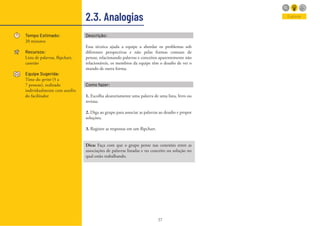 37
2.3. Analogias
Tempo Estimado:
20 minutos
Recursos:
Lista de palavras, flipchart,
canetão
Equipe Sugerida:
Time do sprint (5 a
7 pessoas), realizado
individualmente com auxilio
do facilitador
Explorar
Descrição:
Essa técnica ajuda a equipe a abordar os problemas sob
diferentes perspectivas e não pelas formas comuns de
pensar, relacionando palavras e conceitos aparentemente não
relacionáveis, os membros da equipe têm o desafio de ver o
mundo de outra forma.
Como fazer:
1. Escolha aleatoriamente uma palavra de uma lista, livro ou
revista;
2. Diga ao grupo para associar as palavras ao desafio e propor
soluções;
3. Registre as respostas em um flipchart.
Dica: Faça com que o grupo pense nas conexões entre as
associações de palavras listadas e no conceito ou solução no
qual estão trabalhando.
 