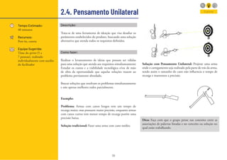 38
Descrição:
Trata-se de uma ferramenta de ideação que visa desafiar os
parâmetros estabelecidos do produto, buscando uma solução
alternativa que atenda todos os requisitos definidos.
Como fazer:
Realizar o levantamento de ideias que possam ser válidas
para uma solução que atenda aos requisitos simultaneamente
Estudar os custos e a viabilidade tecnológica e/ou de mão
de obra da oportunidade que aquelas soluções trazem ao
problema previamente abordado.
Buscar soluções que resolvam os problemas simultaneamente
e não apenas melhores todos parcialmente.
2.4. Pensamento Unilateral
Tempo Estimado:
40 minutos
Recursos:
Post-its, caneta
Equipe Sugerida:
Time do sprint (5 a
7 pessoas), realizado
individualmente com auxilio
do facilitador
Explorar
Exemplo:
Problema: Armas com canos longos tem um tempo de
recarga maior, mas possuem maior precisão, enquanto armas
com canos curtos tem menor tempo de recarga porém uma
precisão baixa;
Solução tradicional: Fazer uma arma com cano médio;
Solução com Pensamento Unilateral: Projetar uma arma
onde o carregamento seja realizado pela parte de trás da arma,
sendo assim o tamanho do cano não influencia o tempo de
recarga e mantemos a precisão.
Dica: Faça com que o grupo pense nas conexões entre as
associações de palavras listadas e no conceito ou solução no
qual estão trabalhando.
 