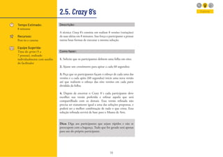 39
2.5. Crazy 8’s
Tempo Estimado:
8 minutos
Recursos:
Post-its e canetas
Equipe Sugerida:
Time do sprint (5 a
7 pessoas), realizado
individualmente com auxilio
do facilitador
Explorar
Descrição:
A técnica Crazy 8’s consiste em realizar 8 versões (variações)
de suas ideias em 8 minutos. Isso força o participante a pensar
outras boas formas de executar a mesma solução.
Como fazer:
1. Solicite que os participantes dobrem uma folha em oito;
2. Ajuste um cronômetro para apitar a cada 60 segundos;
3. Peça que os participantes façam o esboço de cada uma das
versões e a cada apito (60 segundos) inicie uma nova versão
até que realizem o esboço das oito versões em cada parte
dividida da folha;
4. Depois de encerrar o Crazy 8´s cada participante deve
escolher sua versão preferida e refinar aquela que será
compartilhada com os demais. Essa versão refinada não
precisa ser exatamente igual a uma das soluções propostas, e
poderá ser a melhor combinação de tudo o que criou. Essa
solução refinada servirá de base para o Museu de Arte.
Dica: Diga aos participantes que sejam rápidos e não se
preocupem com a bagunça. Tudo que for gerado será apenas
para uso do próprio participante.
 