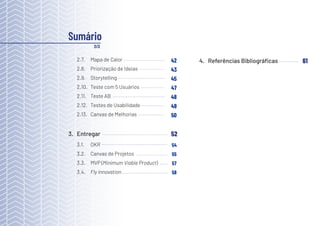 4
3. Entregar
3.1. OKR
3.2. Canvas de Projetos
3.3. MVP (Minimum Viable Product)
3.4. Fly Innovation
52
Sumário
2/2
2.7. Mapa de Calor
2.8. Priorização de Ideias
2.9. Storytelling
2.10. Teste com 5 Usuários
2.11. Teste AB
2.12. Testes de Usabilidade
2.13. Canvas de Melhorias
42
43
45
47
48
49
50
54
55
57
58
4. Referências Bibliográficas 61
 