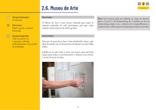 41
2.6. Museu de Arte
Tempo Estimado:
10 minutos
Recursos:
Papel, canetas e soluções
levantadas
Equipe Sugerida:
Time do sprint (5 a
7 pessoas), realizado
individualmente com auxílio
do facilitador.
Explorar
Descrição:
O Museu de Arte é uma técnica utilizada para expor as
soluções preferidas de cada participante para que todos
tenham conhecimento das ideias geradas.
Como fazer:
Para que ele possa ficar claro e bem distribuído, separe cada
ideia levantada com as ferramentas de ideação em uma folha
sulfite.
Espalhe-as na sala como se fosse um museu, para que haja
espaço para todos se movimentarem e olharem sem colocar
o nome do autor da ideia.
Dica: Essa técnica pode ser utilizada na etapa de ideação,
após o Crazy 8´s, do brainstoming de 5 sentidos ou de um
brainwriting sempre com o objetivo de compartilharmos o
conhecimento coletivo para eventual apresentação ou escolha.
 