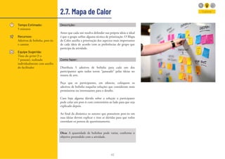 42
2.7. Mapa de Calor
Tempo Estimado:
5 minutos
Recursos:
Adesivos de bolinha, post-its
e canetas
Equipe Sugerida:
Time do sprint (5 a
7 pessoas), realizado
individualmente com auxílio
do facilitador
Descrição:
Antes que cada um resolva defender sua própria ideia o ideal
é que o grupo utilize alguma técnica de priorização. O Mapa
de Calor auxilia a priorização dos aspectos mais importantes
de cada ideia de acordo com as preferências do grupo que
participa da atividade.
Como fazer:
Distribuía 5 adesivos de bolinha para cada um dos
participantes após todos terem “passeado” pelas ideias no
museu de arte.
Peça que os participantes, em silencio, coloquem os
adesivos de bolinha naquelas soluções que consideram mais
promissoras ou interessantes para o desafio.
Caso haja alguma dúvida sobre a solução o participante
pode colar um post-it com comentários ao lado para que seja
explicado depois.
Ao final da dinâmica os autores que possuírem post-its em
suas ideias devem explicar e tirar as dúvidas para que todos
entendam os pontos de questionamento.
Dica: A quantidade de bolinhas pode variar, conforme o
objetivo pretendido com a atividade.
Explorar
 