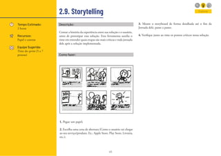 45
2.9. Storytelling
Tempo Estimado:
2 horas
Recursos:
Papel e canetas
Equipe Sugerida:
Time do sprint (5 a 7
pessoas)
Explorar
Descrição:
Contar a história da experiência entre sua solução e o usuário,
antes de prototipar essa solução. Esta ferramenta auxilia o
time em entender quais etapas são mais críticas e toda jornada
dele após a solução implementada.
Como fazer:
1. Pegue um papel;
2. Escolha uma cena de abertura (Como o usuário vai chegar
ao seu serviço/produto. Ex.: Apple Store, Play Store, Livraria,
etc.);
3. Monte o storyboard de forma detalhada até o fim da
Jornada dele, passo a passo;
4. Verifique junto ao time os pontos críticos nessa solução.
 