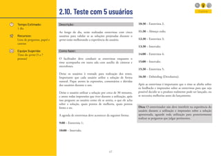 47
2.10. Teste com 5 usuários
Tempo Estimado:
1 dia
Recursos:
Lista de perguntas, papel e
canetas
Equipe Sugerida:
Time do sprint (5 a 7
pessoas)
Descrição:
Ao longo do dia, serão realizadas entrevistas com cinco
usuários para validar se as soluções projetadas durante o
sprint estão melhorando a experiência do usuário.
Como fazer:
O facilitador deve conduzir as entrevistas enquanto o
time acompanha em outra sala com auxílio de câmeras e
microfones.
Deixe os usuários à vontade para realização dos testes.
Importante que cada usuário utilize a solução de forma
natural. Fique atento às expressões, comentários e dúvidas
dos usuários durante o uso.
Deixe o usuário utilizar a solução por cerca de 30 minutos,
e anote todas impressões que tiver durante a utilização, após
isso pergunte ao usuário como ele se sentiu, o que ele acha
sobre a solução, quais pontos de melhoria, quais pontos
fortes e etc.
A agenda de entrevistas deve acontecer da seguinte forma:
9:00 – Entrevista 1;
10:00 – Intervalo;
10:30 – Entrevista 2;
11:30 – Almoço cedo;
12:30 – Entrevista 3;
13:30 – Intervalo;
14:00 – Entrevista 4;
15:00 – Intervalo;
15:30 – Entrevista 5;
16:30 – Debriefing (Devolutiva);
Após as entrevistas é importante que o time se alinhe sobre
os feedbacks e impressões sobre as entrevistas para que seja
possível decidir se o produto realmente pode ser lançado, ou
se necessita melhorias antes do lançamento.
Dica: O entrevistador não deve interferir na experiência do
usuário durante a utilização e impressões sobre a solução
apresentada, aguarde toda utilização para posteriormente
realizar as perguntas que julgar pertinentes.
Explorar
 