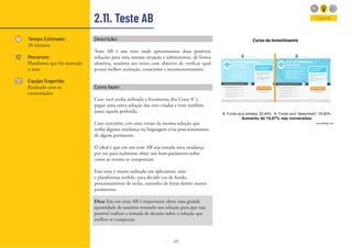 48
2.11. Teste AB
Tempo Estimado:
30 minutos
Recursos:
Plataforma que foi montado
o teste
Equipe Sugerida:
Realizado com os
entrevistados
Descrição:
Teste AB é um teste onde apresentamos duas possíveis
soluções para uma mesma situação e submetemos, de forma
aleatória, usuários aos testes com objetivo de verificar qual
possui melhor aceitação, consciente e inconscientemente.
Como fazer:
Caso você tenha utilizado a ferramenta dos Crazy 8’ s,
pegue uma outra solução das oito criadas e teste também
junto àquela preferida.
Caso contrário, crie uma versão da mesma solução que
tenha alguma mudança na linguagem e/ou posicionamento
de algum parâmetro.
O ideal é que em um teste AB seja testada uma mudança
por vez para realmente obter um bom parâmetro sobre
como as versões se comportam.
Esse teste é muito utilizado em aplicativos, sites
e plataformas mobile, para decidir cor de fundo,
posicionamento de teclas, tamanho de letras dentre outros
parâmetros.
Dica: Em um teste AB é importante obter uma grande
quantidade de usuários testando sua solução para que seja
possível realizar a tomada de decisão sobre a solução que
melhor se comportar.
Curso de investimento
B. Fundo azul simples: 22,46%. B. Fundo azul “desenhado”: 25,62%.
Aumento de 14,07% nas conversões.
viverdeblog.com
Explorar
 