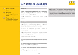 49
2.12. Testes de Usabilidade
Tempo Estimado:
1 hora
Recursos:
Plataforma que foi montado
o teste
Equipe Sugerida:
Os entrevistados realizam o
teste durante a entrevista
Descrição:
O teste de usabilidade busca assegurar que o usuário que
deseja ser atingido tenha facilidade, confiança e se sinta à
vontade ao usar a solução proposta.
Grande parte das vezes é utilizado junto ao teste com 5
usuários.
Como fazer:
1. Recepcionar o usuário, explicar a ele razão e os objetivos
do teste, dar todas as recomendações e instruções;
2. Solicitar ao participante que assine o termo de
consentimento;
3. Realizar questionário com perguntas de perfil, permitir
um breve teste exploratório;
4. Explicar os cenários da solução;
5. Fornecer explicação com todas as instruções e iniciar o
teste;
6.Coletarmétricascomootempoparaexecução,aquantidade
de erros e a taxa de finalização da tarefa;
7. Conversar sobre a tarefa depois da execução ou desistência;
8. Aplicar o questionário de satisfação.
Dica: Durante o teste do usuário anote todas as impressões
e sentimentos que o mesmo esboçar durante a experiência. É
importante não interferir na experiência do usuário durante
o processo de teste. Ao final, realize as perguntas que anotou
para essa fase.
Explorar
 
