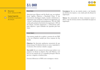 54
3.1. OKR
Recursos:
Excel, software de OKR
Equipe Sugerida:
Envolvidos no processo e
alta direção
Descrição:
Abreviação para Objetives and Key Results, que, em tradução
literal, significa Objetivos e Resultados Chave. É um
framework de abordagem simples, visando o alinhamento e
engajamento que transforma os objetivos da organização, em
“cascatas” transformando aproximadamente 70% dos OKR
criados pelos próprios funcionários da organização e 30% da
alta direção, trazendo engajamento, e conhecimento sobre
quais objetivos e quais resultados são esperados pelo bem
maior.
Como fazer:
Uma maneira simples de se explicar a estrutura de um OKR
é: Eu vou (Objetivo) medido por (Esse conjunto de Key
Results).
Objetivos: São descrições qualitativas memoráveis do que
deseja alcançar. Os objetivos devem ser curtos, inspiradores e
envolventes. Deve motivar e desafiar a equipe;
Key results: São um conjunto de métricas que medem o seu
progresso em direção ao objetivo. Para cada Objetivo, você
deve ter um conjunto de 2 a 5 resultados principais. Mais do
que isso e ninguém se lembrará deles.
Devemos diferenciar os OKR’s entre estratégicos e táticos.
Entregar
Estratégicos: São em sua maioria anuais e são baseados
nas diretrizes da empresa, e são criados pela alta direção da
organização;
Táticos: São estruturados de forma trimestral, mensal e
diária, o tipo de estrutura mostra a maturidade da equipe ou
organização.
 