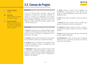 55
3.2. Canvas de Projeto
Tempo Estimado:
2 horas
Recursos:
Quadro impresso em A0 ou
A1, post-its e canetas
Equipe Sugerida:
Responsáveis pelos projetos
de inovação na organização
ou áreas e responsáveis pelas
ideias e iniciativas.
Descrição:
O Canvas de Projeto auxilia a organizar o mapa mental
relativamente ao desafio que está sendo conduzido, no
sentido de estruturar sua estruturação como projeto,
permitindo sua visualização de forma fácil em apenas uma
página. Possibilita o facilitador, juntamente com seu time,
visualizar o escopo, os benefícios, recursos necessários, riscos
e ações de planejamento.
Como fazer:
1. Escopo: É importante, com o auxílio do definidor, realizar
a priorização dos entregáveis por relevância. Dessa forma,
preencha o escopo com aquilo que é obrigatório, bom ter,
possível e fora do escopo;
2. Usuários: Devemos incluir aqui quem é nossa persona,
quem pretendemos atender com o projeto desenvolvido;
3. Benefícios: Quais necessidades serão atendidas? Devem
ser listados os produtos, serviços ou resultados que serão
entregues ao final do projeto;
4. Stakeholders: Define quem participa do projeto. Inclui
os stakeholders, os membros da equipe e o gerente desse
projeto. Crie classificações para o perfil dos stakeholders nos
quadrantes, como por exemplo: Decisor / Influenciador /
Engajado / Não Engajado;
5. Riscos: Incluir os possíveis riscos agrupados por
Probabilidade e Impacto. Os riscos mais relevantes são
aqueles com maior probabilidade e impacto sobre o projeto
(quadrantes azuis);
6. Time: Incluir todos os membros do time que estão no
projeto;
7. Recursos: Para que o projeto seja bem sucedido, quais
pessoas, investimento ou recursos são necessários;
8. Orçamento: Quando aplicável, destacar os gastos e
investimentos necessários ao projeto bem como o resultado
esperado;
9.Ações:Incluir principais ações que devem ser desenvolvidas
para que o projeto seja lançado;
10. Planejamento: Colocar de forma clara os principais
Milestones com as expectativas de duração com data de
início e fim. (Cronograma).
Entregar
 